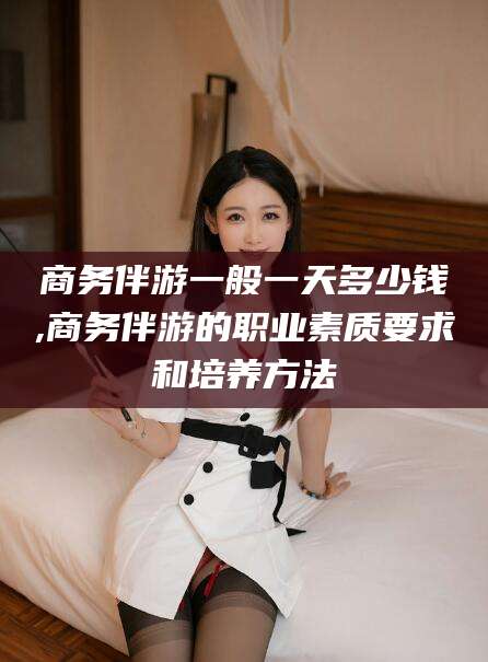 安溪商务伴游一般一天多少钱,商务伴游的职业素质要求和培养方法