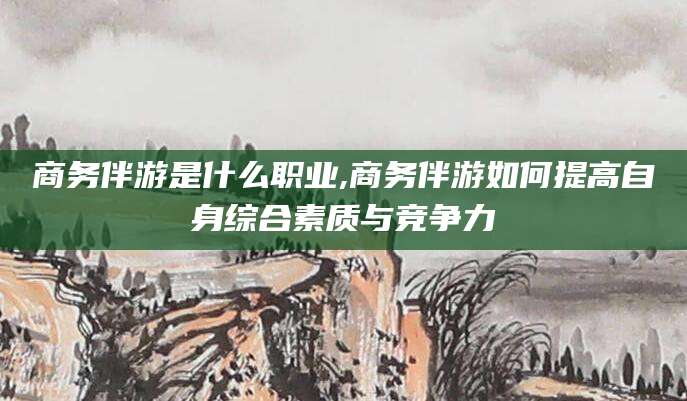 安溪商务伴游是什么职业,商务伴游如何提高自身综合素质与竞争力