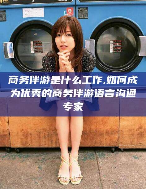 安溪商务伴游是什么工作,如何成为优秀的商务伴游语言沟通专家