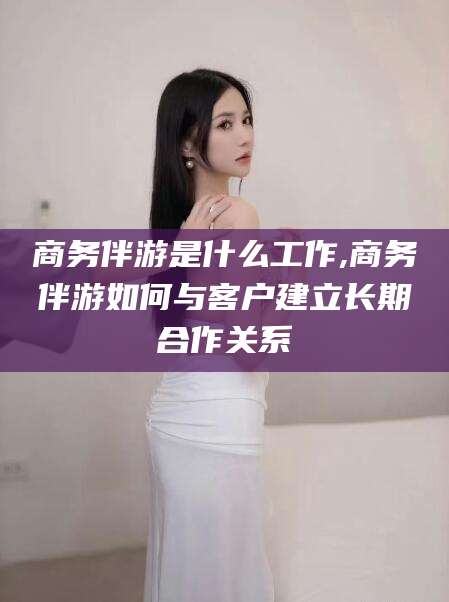 安溪商务伴游是什么工作,商务伴游如何与客户建立长期合作关系