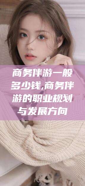安溪商务伴游一般多少钱,商务伴游的职业规划与发展方向