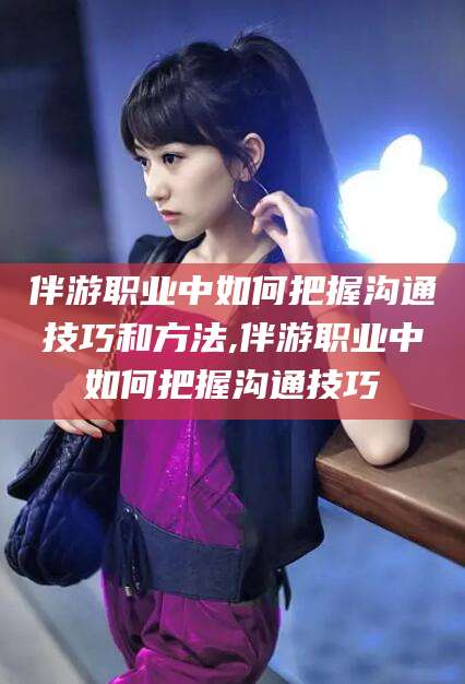 安溪伴游职业中如何把握沟通技巧和方法,伴游职业中如何把握沟通技巧