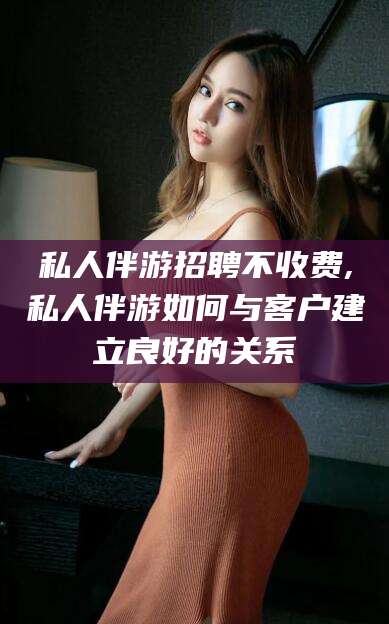 安溪私人伴游招聘不收费,私人伴游如何与客户建立良好的关系