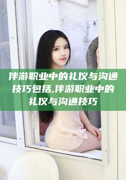 安溪伴游职业中的礼仪与沟通技巧包括,伴游职业中的礼仪与沟通技巧