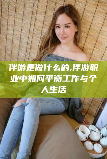 安溪伴游是做什么的,伴游职业中如何平衡工作与个人生活