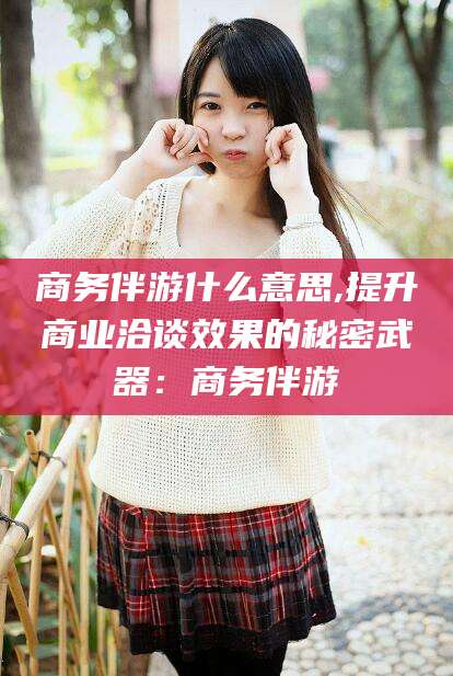 安溪商务伴游什么意思,提升商业洽谈效果的秘密武器：商务伴游