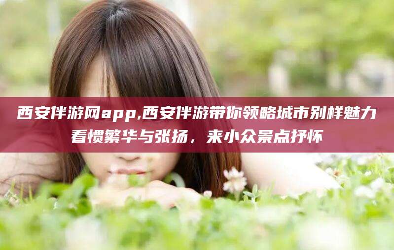 安溪西安伴游网app,西安伴游带你领略城市别样魅力看惯繁华与张扬，来小众景点抒怀
