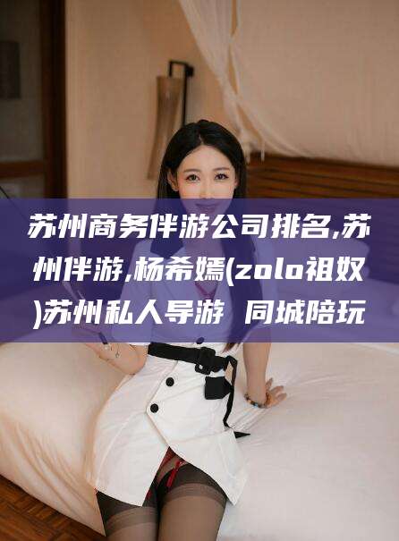 安溪苏州商务伴游公司排名,苏州伴游,杨希嫣(zolo祖奴)苏州私人导游 同城陪玩