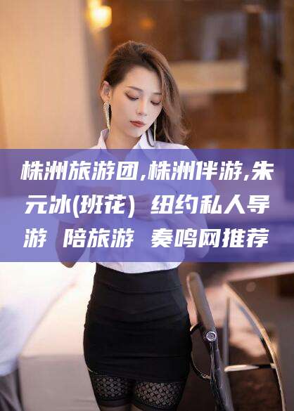 安溪株洲旅游团,株洲伴游,朱元冰(班花) 纽约私人导游 陪旅游 奏鸣网推荐