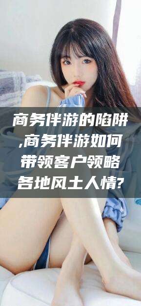 安溪商务伴游的陷阱,商务伴游如何带领客户领略各地风土人情?