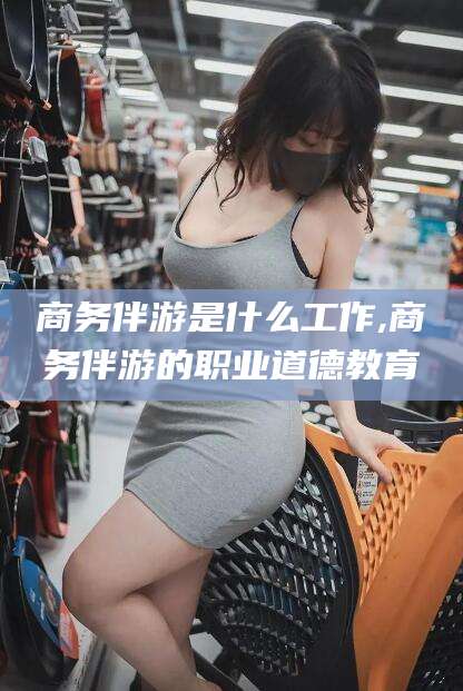 安溪商务伴游是什么工作,商务伴游的职业道德教育