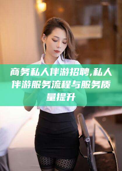 安溪商务私人伴游招聘,私人伴游服务流程与服务质量提升