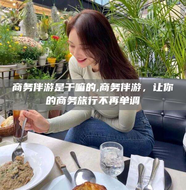 安溪商务伴游是干嘛的,商务伴游，让你的商务旅行不再单调