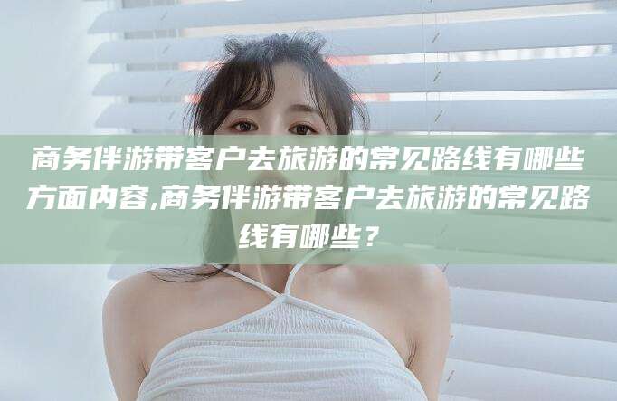 安溪商务伴游带客户去旅游的常见路线有哪些方面内容,商务伴游带客户去旅游的常见路线有哪些？