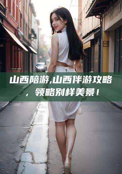 安溪山西陪游,山西伴游攻略，领略别样美景！