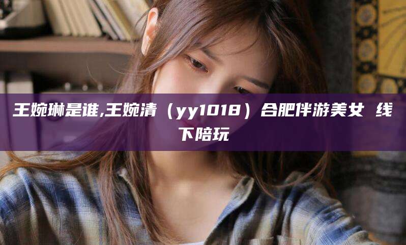 安溪王婉琳是谁,王婉清（yy1018）合肥伴游美女 线下陪玩