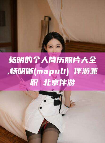 安溪杨明的个人简历照片大全,杨明晰(mapuli) 伴游兼职 北京伴游