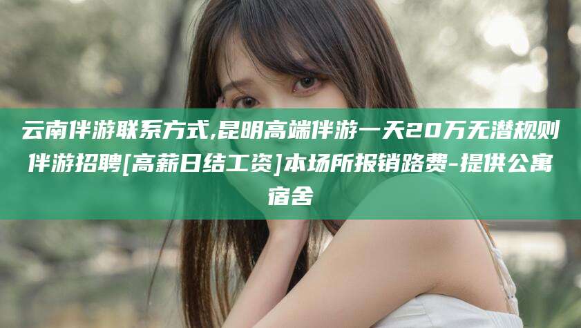 安溪云南伴游联系方式,昆明高端伴游一天20万无潜规则伴游招聘[高薪日结工资]本场所报销路费-提供公寓宿舍