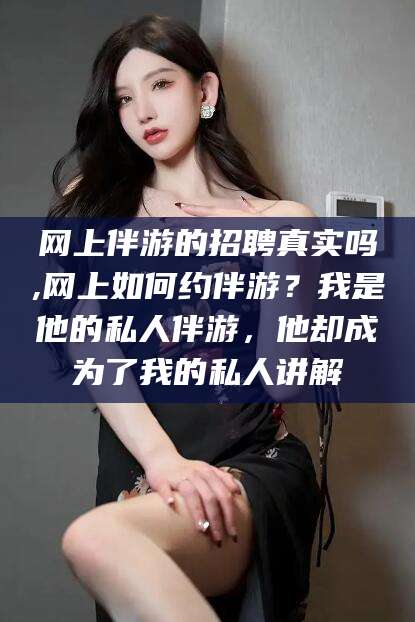 安溪网上伴游的招聘真实吗,网上如何约伴游？我是他的私人伴游，他却成为了我的私人讲解