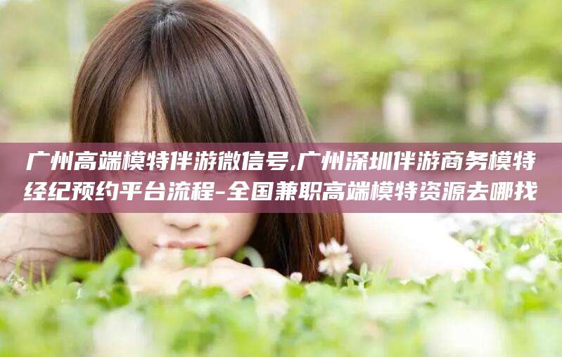 安溪广州高端模特伴游微信号,广州深圳伴游商务模特经纪预约平台流程-全国兼职高端模特资源去哪找