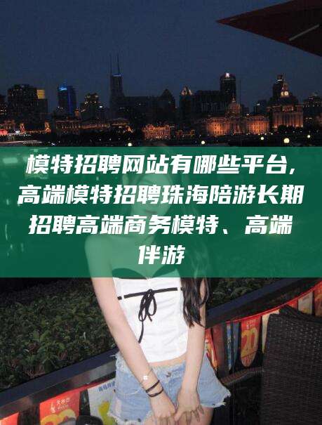安溪模特招聘网站有哪些平台,高端模特招聘珠海陪游长期招聘高端商务模特、高端伴游
