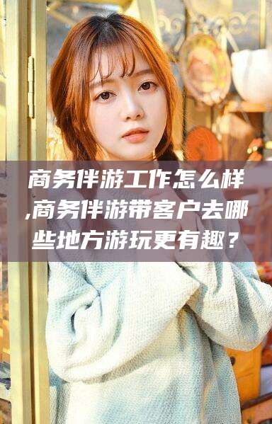 安溪商务伴游工作怎么样,商务伴游带客户去哪些地方游玩更有趣？