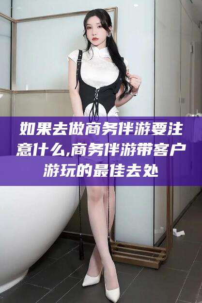安溪如果去做商务伴游要注意什么,商务伴游带客户游玩的最佳去处