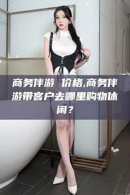安溪商务伴游 价格,商务伴游带客户去哪里购物休闲？