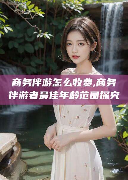 安溪商务伴游怎么收费,商务伴游者最佳年龄范围探究
