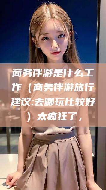 安溪商务伴游是什么工作（商务伴游旅行建议:去哪玩比较好）太疯狂了，