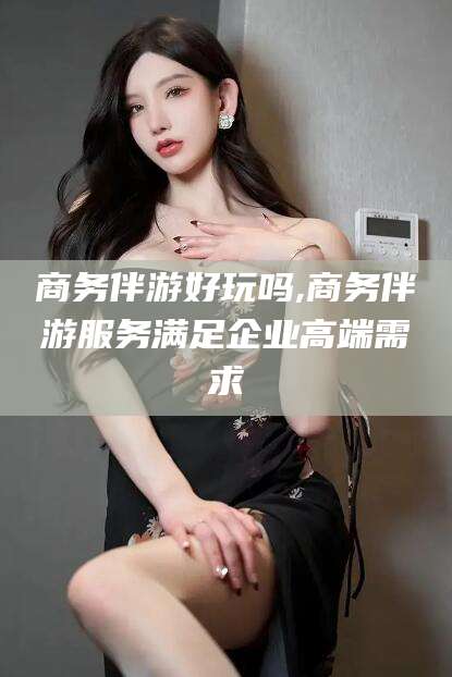 安溪商务伴游好玩吗,商务伴游服务满足企业高端需求