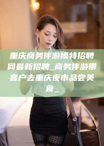 安溪重庆商务伴游模特招聘网最新招聘_商务伴游带客户去重庆夜市品尝美食_